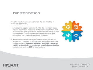 Transformation
Fircroft’s transformation programme is the first of its kind in
technical recruitment.
• Services and support contained within the new technology
include automated timesheet and expense registration and
approval, real time operational dashboards for clients to view
individual and consolidated contract performance and
automated billing and reconciliation processes.
• What does this mean for your business? Fircroft are the first
recruitment company to embrace this technology which will
provide you with enhanced efficiency, improved contractor
visibility and control and a reduction in related administration
could be as much as 35% for your business.
Connecting people to
power the world
 