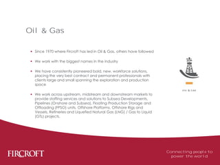  Since 1970 where Fircroft has led in Oil & Gas, others have followed
 We work with the biggest names in the industry
 We have consistently pioneered bold, new, workforce solutions,
placing the very best contract and permanent professionals with
clients large and small spanning the exploration and production
space
 We work across upstream, midstream and downstream markets to
provide staffing services and solutions to Subsea Developments,
Pipelines (Onshore and Subsea), Floating Production Storage and
Offloading (FPSO) units, Offshore Platforms, Offshore Rigs and
Vessels, Refineries and Liquefied Natural Gas (LNG) / Gas to Liquid
(GTL) projects.
Oil & Gas
Connecting people to
power the world
 