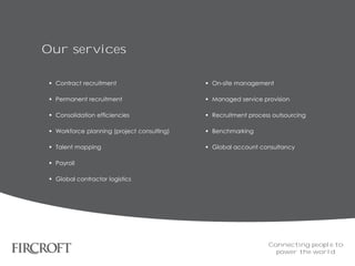 Our services
 Contract recruitment
 Permanent recruitment
 Consolidation efficiencies
 Workforce planning (project consulting)
 Talent mapping
 Payroll
 Global contractor logistics
 On-site management
 Managed service provision
 Recruitment process outsourcing
 Benchmarking
 Global account consultancy
Connecting people to
power the world
 