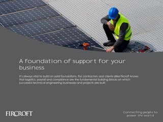 A foundation of support for your
business
It’s always vital to build on solid foundations. For contractors and clients alike Fircroft knows
that logistics, payroll and compliance are the fundamental building blocks on which
successful technical engineering businesses and projects are built.
Connecting people to
power the world
 
