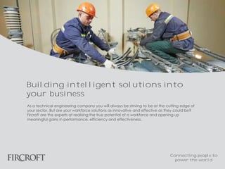 As a technical engineering company you will always be striving to be at the cutting edge of
your sector. But are your workforce solutions as innovative and effective as they could be?
Fircroft are the experts at realising the true potential of a workforce and opening up
meaningful gains in performance, efficiency and effectiveness.
Building intelligent solutions into
your business
Connecting people to
power the world
 
