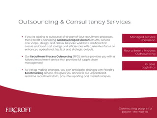  If you’re looking to outsource all or part of your recruitment processes,
then Fircroft’s pioneering Global Managed Solutions (FGMS) service
can scope, design, and deliver bespoke workforce solutions that
create sustained cost savings and efficiencies with a relentless focus on
enhanced operational, tactical and strategic outputs.
 Our Recruitment Process Outsourcing (RPO) service provides you with a
tailored recruitment service that provides full supply chain
management.
 As well as making changes, you can anticipate changes with Fircroft’s
Benchmarking service. This gives you access to our unparalleled,
real-time recruitment data, pay rate reporting and market analyses.
Outsourcing & Consultancy Services
Connecting people to
power the world
Managed Service
Provision
Recruitment Process
Outsourcing
Global
Logistics
 
