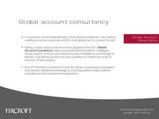 Global account consultancy
 In a world in which engineering is a truly global endeavour, you need a
workforce solutions provider which is truly global too. In a word, Fircroft.
 Taking a bold, robust and innovative approach Fircroft’s Global
Account Consultancy utilises our multinational footprint, intelligent
house experts, and our advanced business intelligence technology to
identify and deliver solutions for your business no matter the scale or
location of your project.
 Fircroft maintains a network of over 60 offices, employing local experts
that possess detailed knowledge of local regulations, legal systems,
compliance and employment regulations.
Connecting people to
power the world
Global Account
Consultancy
 
