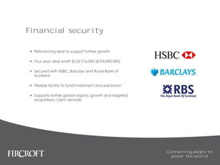 Financial security
 Refinancing deal to support further growth
 Four year deal worth $152,716,000 (£105,000,000)
 Secured with HSBC, Barclays and Royal Bank of
Scotland
 Flexible facility to fund investment and expansion
 Supports further global organic growth and targeted
acquisitions / joint ventures
Connecting people to
power the world
 