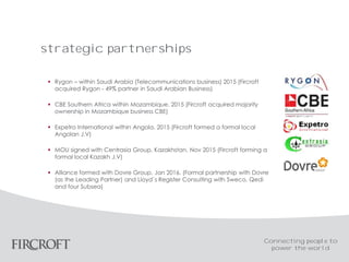 strategic partnerships
 Rygon – within Saudi Arabia (Telecommunications business) 2015 (Fircroft
acquired Rygon - 49% partner in Saudi Arabian Business)
 CBE Southern Africa within Mozambique. 2015 (Fircroft acquired majority
ownership in Mozambique business CBE)
 Expetro International within Angola. 2015 (Fircroft formed a formal local
Angolan J.V)
 MOU signed with Centrasia Group, Kazakhstan. Nov 2015 (Fircroft forming a
formal local Kazakh J.V)
 Alliance formed with Dovre Group. Jan 2016. (Formal partnership with Dovre
(as the Leading Partner) and Lloyd`s Register Consulting with Sweco, Qedi
and four Subsea)
Connecting people to
power the world
 