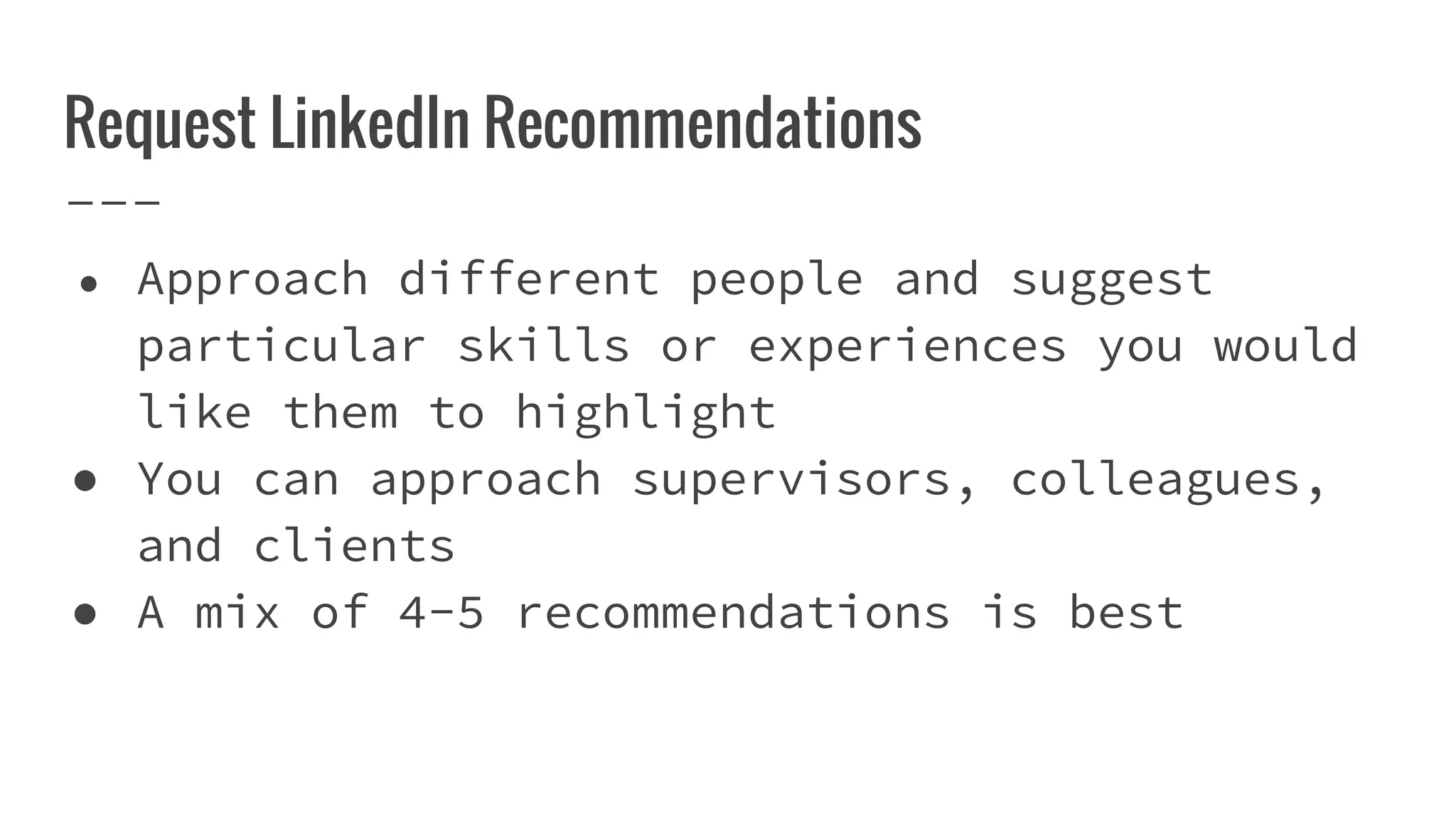 Request LinkedIn Recommendations
● Approach different people and suggest
particular skills or experiences you would
like them to highlight
● You can approach supervisors, colleagues,
and clients
● A mix of 4-5 recommendations is best
 