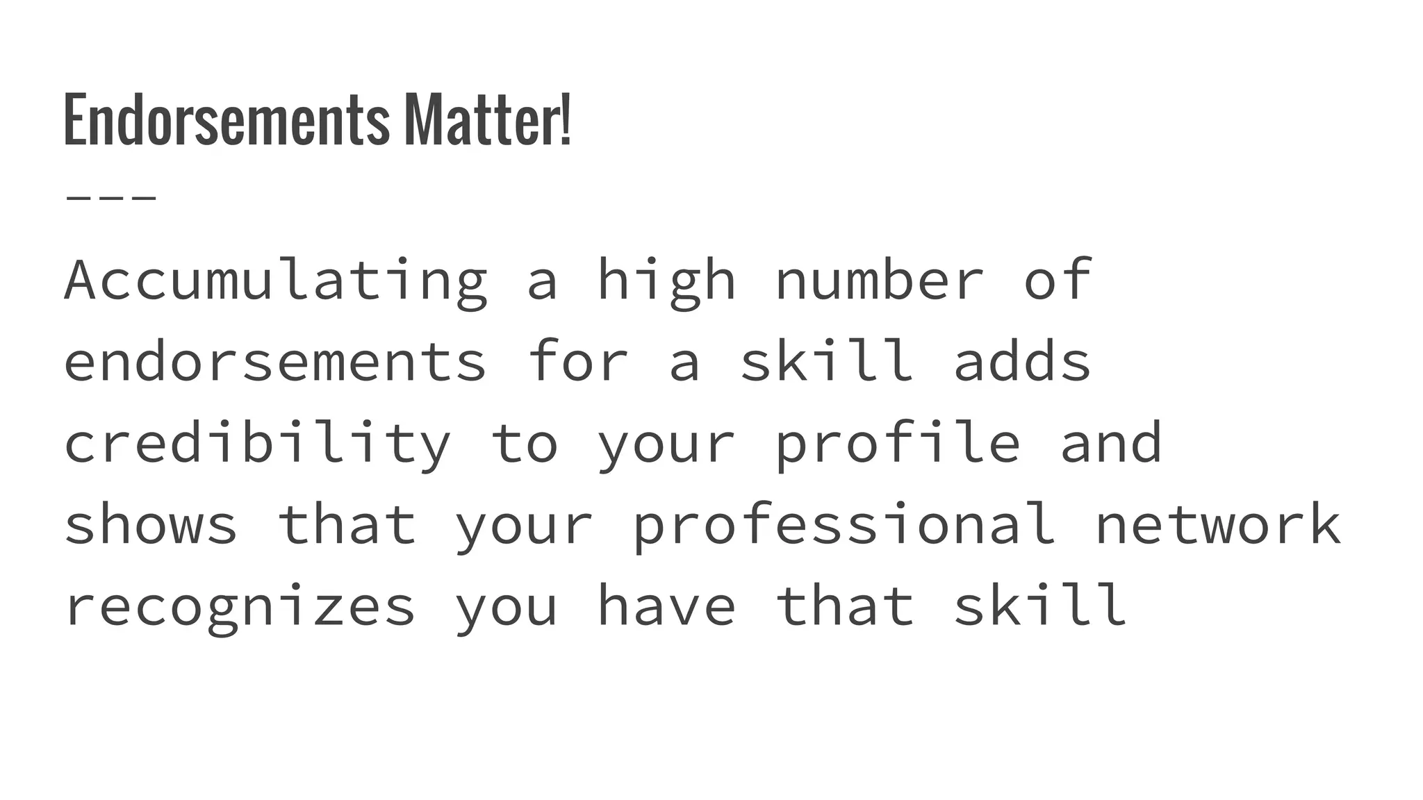 Endorsements Matter!
Accumulating a high number of
endorsements for a skill adds
credibility to your profile and
shows that your professional network
recognizes you have that skill
 