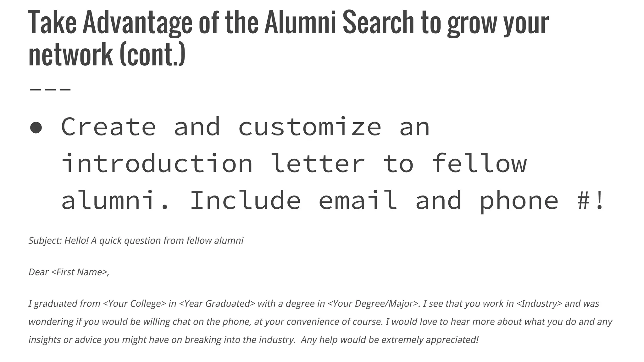 Take Advantage of the Alumni Search to grow your
network (cont.)
● Create and customize an
introduction letter to fellow
alumni. Include email and phone #!
Subject: Hello! A quick question from fellow alumni
Dear <First Name>,
I graduated from <Your College> in <Year Graduated> with a degree in <Your Degree/Major>. I see that you work in <Industry> and was
wondering if you would be willing chat on the phone, at your convenience of course. I would love to hear more about what you do and any
insights or advice you might have on breaking into the industry. Any help would be extremely appreciated!
 