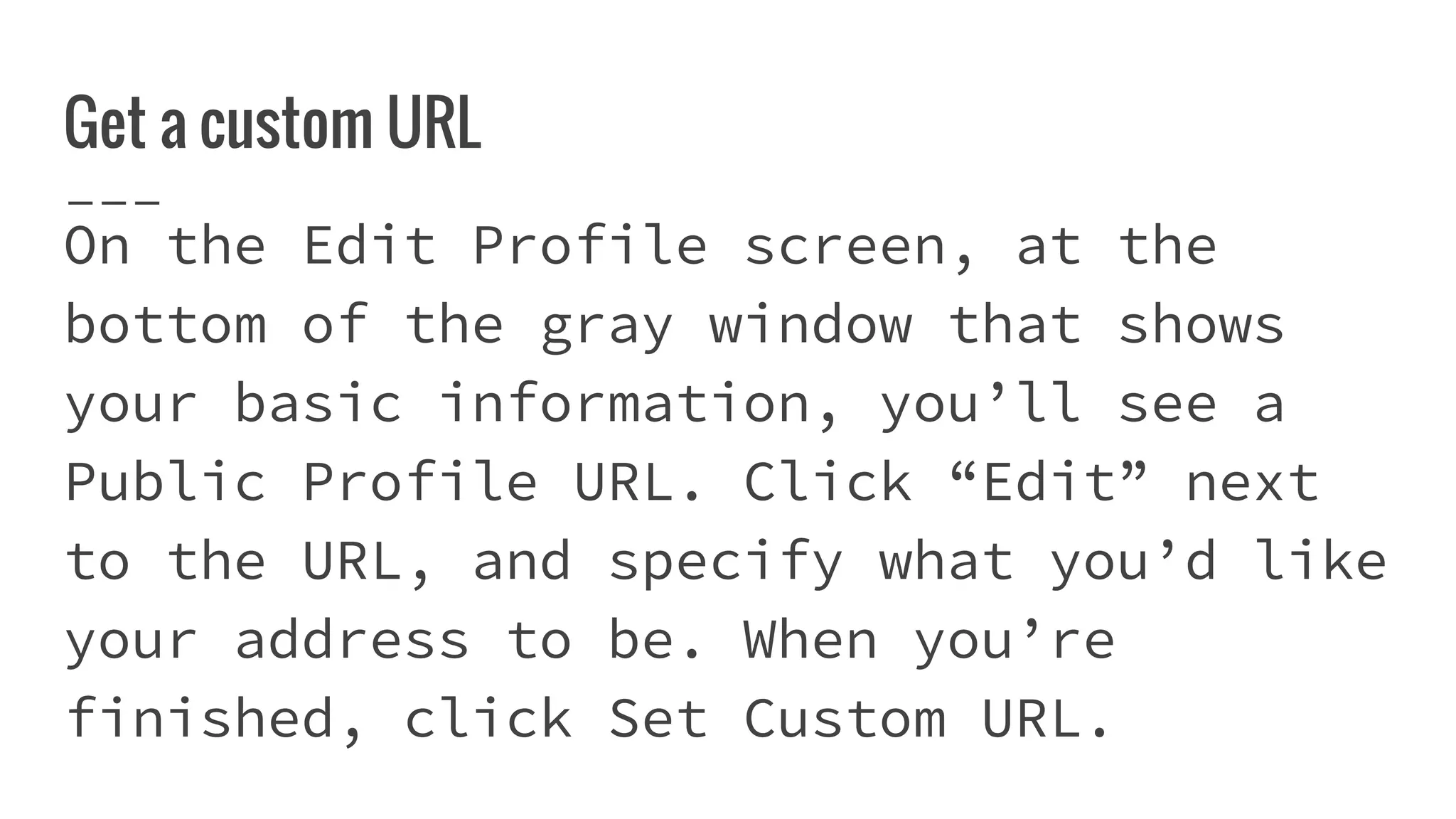 Get a custom URL
On the Edit Profile screen, at the
bottom of the gray window that shows
your basic information, you’ll see a
Public Profile URL. Click “Edit” next
to the URL, and specify what you’d like
your address to be. When you’re
finished, click Set Custom URL.
 