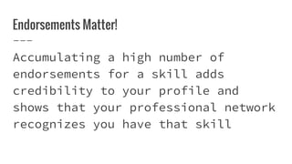 Endorsements Matter!
Accumulating a high number of
endorsements for a skill adds
credibility to your profile and
shows that your professional network
recognizes you have that skill
 