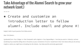 Take Advantage of the Alumni Search to grow your
network (cont.)
● Create and customize an
introduction letter to fellow
alumni. Include email and phone #!
Subject: Hello! A quick question from fellow alumni
Dear <First Name>,
I graduated from <Your College> in <Year Graduated> with a degree in <Your Degree/Major>. I see that you work in <Industry> and was
wondering if you would be willing chat on the phone, at your convenience of course. I would love to hear more about what you do and any
insights or advice you might have on breaking into the industry. Any help would be extremely appreciated!
 