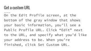 Get a custom URL
On the Edit Profile screen, at the
bottom of the gray window that shows
your basic information, you’ll see a
Public Profile URL. Click “Edit” next
to the URL, and specify what you’d like
your address to be. When you’re
finished, click Set Custom URL.
 