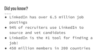 Did you know?
● LinkedIn has over 6.5 million job
postings
● 94% of recruiters use LinkedIn to
source and vet candidates
● LinkedIn is the #1 tool for finding a
job!
● 450 million members in 200 countries
 