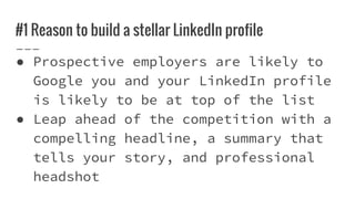#1 Reason to build a stellar LinkedIn profile
● Prospective employers are likely to
Google you and your LinkedIn profile
is likely to be at top of the list
● Leap ahead of the competition with a
compelling headline, a summary that
tells your story, and professional
headshot
 