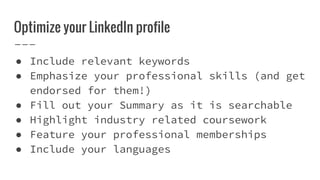 Optimize your LinkedIn profile
● Include relevant keywords
● Emphasize your professional skills (and get
endorsed for them!)
● Fill out your Summary as it is searchable
● Highlight industry related coursework
● Feature your professional memberships
● Include your languages
 