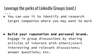 Leverage the perks of LinkedIn Groups (cont.)
● You can use it to identify and research
target companies where you may want to work
● Build your reputation and personal brand.
Engage in group discussions by sharing
articles of interest with others;start
interesting and relevant discussions;
answer questions; etc.
 