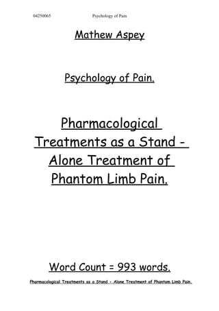 04250065 Psychology of Pain
Mathew Aspey
Psychology of Pain.
Pharmacological
Treatments as a Stand -
Alone Treatment of
Phantom Limb Pain.
Word Count = 993 words.
Pharmacological Treatments as a Stand - Alone Treatment of Phantom Limb Pain.
 