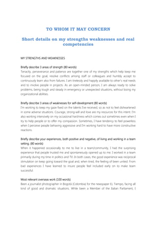 TO WHOM IT MAY CONCERN
Short details on my strengths weaknesses and real
competencies
MYMYMYMY STRENGTHS AND WEAKNESSESSTRENGTHS AND WEAKNESSESSTRENGTHS AND WEAKNESSESSTRENGTHS AND WEAKNESSES
Briefly describe 3 areas of strengthBriefly describe 3 areas of strengthBriefly describe 3 areas of strengthBriefly describe 3 areas of strength (80 words)(80 words)(80 words)(80 words)
Tenacity, perseverance and patience are together one of my strengths which help keep me
focused on the goal, resolve conflicts among staff or colleagues and humbly accept to
continuously learn also from failures. I am tirelessly and happily available to other’s real needs
and to involve people in projects. As an open-minded person, I am always ready to solve
problems, being tough and steady in emergency or unexpected situations, without losing my
organizational abilities.
Briefly describe 3 areas of weaknesses for selfBriefly describe 3 areas of weaknesses for selfBriefly describe 3 areas of weaknesses for selfBriefly describe 3 areas of weaknesses for self----dedededevelopmentvelopmentvelopmentvelopment (80 words)(80 words)(80 words)(80 words)
I’m working to keep my gaze fixed on the talents I’ve received, so as not to feel disheartened
in some adverse situations. Courage, strong-will and love are my resources for this intent. I’m
also working intensively on my occasional harshness which comes out sometimes even when I
try to help people or to offer my compassion. Sometimes, I have tendency to feel powerless
when I perceive people behaving aggressive and I’m working hard to have more constructive
reactions.
Briefly describeBriefly describeBriefly describeBriefly describe your experiences, both positive and negative, of living and working in a teamyour experiences, both positive and negative, of living and working in a teamyour experiences, both positive and negative, of living and working in a teamyour experiences, both positive and negative, of living and working in a team
setting. (80 words)setting. (80 words)setting. (80 words)setting. (80 words)
When it happened occasionally to me to live in a team/community, I had the surprising
experience that people trusted me and spontaneously opened up to me. I worked in a team
primarily during my time in politics and TV. In both cases, the good experience was reciprocal
stimulation on keep going toward the goal and, when tired, the feeling of been united. From
bad experiences I have learned to insure people feel included early on to make team
successful.
Most relevant overseas work (100 words)Most relevant overseas work (100 words)Most relevant overseas work (100 words)Most relevant overseas work (100 words)
Been a journalist photographer in Bogotá (Colombia) for the newspaper EL Tiempo, facing all
kind of good and dramatic situations. While been a Member of the Italian Parliament, I
 