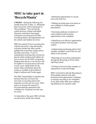 MSU to take part in
'RecycleMania'
1/30/2014 – During the following two
months from Feb. to Mar. 31, Morehead
State University will be taking part in
"RecycleMania." This nationwide
contest between colleges and higher
education institutions encourages
community recycling and will offer
rewarding chances and opportunities for
the schools and students involved.
MSU has ordered 59 new recycling bins
with the university’s logo that faculty
will place besides the other outside
garbage bins around the campus and at
sporting event areas. 11 new 4-
compartment recycling bins will also be
placed within residence hall lobbies for
ease of access for the MSU community.
Students that choose to use the bins will
be eligible to win great prizes and work
to earn a new sitting bench for the
school. More information about the
contest is available at the Earthwise
Eagles Facebook and Twitter pages.
The MSU Sustainability Committee has
declared that they will assist the
university in recycling much more
materials over the next two years. Their
goal is to increase the amount of
recycled materials generated at the
workplace by 10 percent over the next
two years.
To help achieve this goal, MSU will take
several actions which may include:
• Identifying opportunities to recycle
more and waste less
• Making recycling more convenient in
our workplace to enable greater
participation
• Increasing employee awareness of
waste reduction and recycling
opportunities in the workplace
• Identifying cost-effective opportunities
to purchase products with recycled
content
• Implementing purchasing policies that
consider a product’s end of life use and
ability to be recycled
• Reporting on our actions and progress
through the Recycling at Work online
reporting system
• Inviting at least one other company or
organization to take this Pledge.
MSU is honored to take the Recycling at
Work pledge and join with other
businesses and organizations in helping
to increase recycling at our workplace.
Every little action adds up to making a
big difference for a greener earth.
 