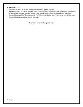 4 | P a g e
ACHIEVEMENTS
 No non-deliverables on account of materials continuously for last 6 months
 Reduced inventory of Packing materials from 9 crore to 6.5 crore in 3 months’ time by increasing consumption
of non-moving materials, interplant transfer , code to code transfer,slitting to required sizes, sell off etc.
 Successfully created SAP Transaction code YMPC235 in coordination with IT dept. to get material shortages.
 Successfully implemented the projects undertaken
References are available upon request
 