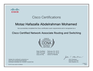 Cisco Certifications
Motaz Hafazalla Abdelrahman Mohamed
has successfully completed the Cisco certification exam requirements and is recognized as a
Cisco Certified Network Associate Routing and Switching
Date Certified
Valid Through
Cisco ID No.
February 24, 2015
February 24, 2018
CSCO12756306
Validate this certificate's authenticity at
www.cisco.com/go/verifycertificate
Certificate Verification No. 420594172440GTCM
John Chambers
Chairman and CEO
Cisco Systems, Inc.
© 2015 Cisco and/or its affiliates
11366472
0303
 