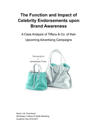 The Function and Impact of
Celebrity Endorsements upon
Brand Awareness
A Case Analysis of Tiffany & Co. of their
Upcoming Advertising Campaigns
Name: LAI, Ying-Hsuan
MA Design: Fashion & Textile Marketing
Academic Year 2010-2011
 