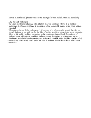 There is an intermediate pressure which divides the stages for both process, reheat and intercooling.
2.1.2 Part-load performance
The variation of thermal efficiency with reduction in power, sometimes referred to as part-load
performance, is of major importance in applications where considerable running at low power settings
is required,
When determining the design performance it is important to be able to predict not only the effect on
thermal efficiency at part load, but also the effect of ambient conditions on maximum power output, the
effects of high and low ambient temperatures and pressures must be considered. The variation of
maximum power with ambient conditions is clearly of prime importance to the customer, and the
manufacturer must be prepared to guarantee the performance available at any speciﬁed condition. Cold
conditions are beneﬁcial for power output and result in a modest increase in efficiency, while warmer
conditions .
 