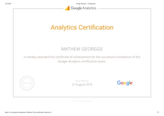 2/27/2017 Google Partners - Certiﬁcation
https://www.google.com/partners/?authuser=1#p_certiﬁcation_html;cert=3 1/2
Analytics Certi cation
MATHEW GEORGGE
is hereby awarded this certi cate of achievement for the successful completion of the
Google Analytics certi cation exam.
GOOGLE.COM/PARTNERS
VALID THROUGH
27 August 2018
 