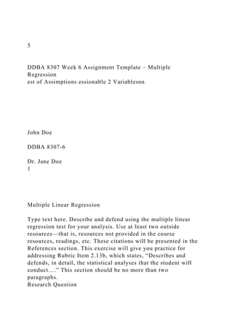 5
DDBA 8307 Week 6 Assignment Template – Multiple
Regression
est of Assimptions essionable 2 Variablesnn
John Doe
DDBA 8307-6
Dr. Jane Doe
1
Multiple Linear Regression
Type text here. Describe and defend using the multiple linear
regression test for your analysis. Use at least two outside
resources—that is, resources not provided in the course
resources, readings, etc. These citations will be presented in the
References section. This exercise will give you practice for
addressing Rubric Item 2.13b, which states, “Describes and
defends, in detail, the statistical analyses that the student will
conduct….” This section should be no more than two
paragraphs.
Research Question
 