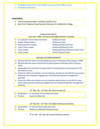  Guiding/training Junior Team Leaders to achieve their KRAs on time
 Conducting Interviews
ADDITIONAL:
• Interacting with people, traveling, long bike tour.
• Best N.S.S. (National Social Service) Volunteer for Siddhartha College.
Employment Details
Since Nov’ 2008: Continuum Managed Solutions, Mumbai
 Sr. Customer Service Representative: Outbound Team
 Subject Matter Expert: Outbound Team
 Reporting Team Leader: Outbound/Inbound Team
 Junior Team Leader: Outbound/Inbound Team
 Team Leader: Outbound/Inbound/Service Desk Team
 Team Leader: Service Request Team
NOTABLE ACCOMPLISHMENTS
 Worked with the team to build Helpdesk process in Mumbai office (August, 2009)
 Worked with the team to build Service desk process in Mumbai office (January,
2012)
 Applauded with certificate of appreciation for participation and teamwork of ITIL
foundation course
 Drove the efforts to maintain annual employee attrition at sub 10% for voice teams
with proactive employee engagement and implementing best management
practices
 Drove the efforts to maintain annual employee absenteeism at sub 9% for voice
teams with proactive employee engagement and implementing best management
practices
17th
Mar’ 08 – 13th
Nov’ 08: Zenta Private Ltd
 Designation: Sr. Customer Service Representative
 Process: Capone (Collection)
13th
Nov’ 06 – 12th
Mar’ 08: Gebbs Healthcare Solutions
 Designation: Sr. Account Receivable Associate
 Process: Healthcare (Medical billing process)
9th
Jul’ 06 – 10th
Nov’ 06: Caretel InfoTech Limited
 