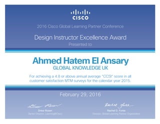 2016 Cisco Global Learning Partner Conference
Design Instructor Excellence Award
Presented to
February 29, 2016
Rachel D. Forke
Director, Global Learning Partner Organization
Drew Rosen
Senior Director, Learning@Cisco
Ahmed Hatem El Ansary
GLOBAL KNOWLEDGE UK
For achieving a 4.8 or above annual average “CCSI“ score in all
customer satisfaction MTM surveys for the calendar year 2015.
 