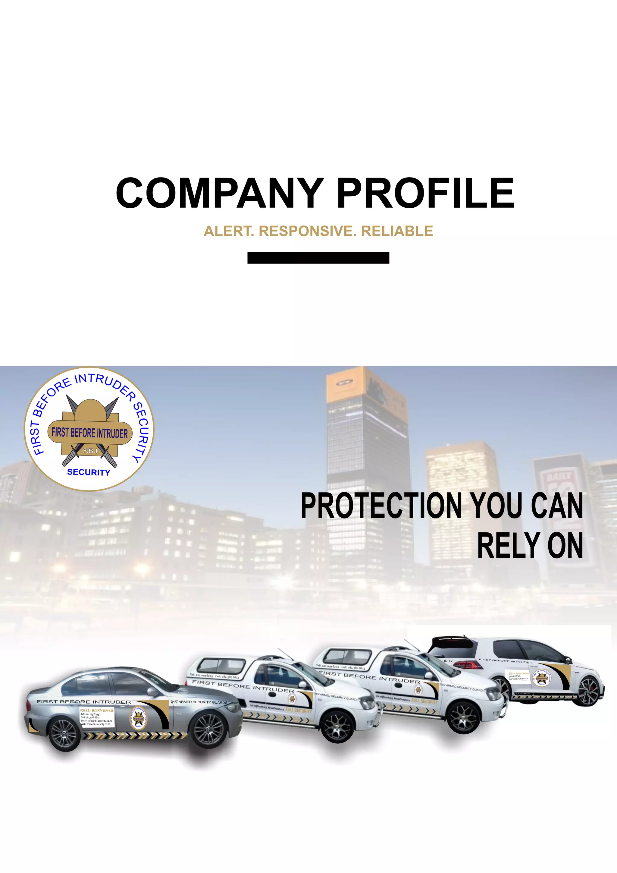 COMPANY PROFILE
ALERT. RESPONSIVE. RELIABLE
FIRSTBEFOREINTRUDER
F.B.I
SECURITY
PROTECTION YOU CAN
RELY ON
24/7
ARM
ED SEC
URIT
Y GUA
RDS
FIRST BEFORE INTRUDER
FIRSTBEFOREINTRUDER
F.B.I
SECURITY
Tell: 011 079 6293
Cell: 084 586 8613
Email: info@fbi-security.co.za
Web: www.fbi-security.co.za
FOR: F.B.I. SECURITY SERVICES
FBI SECURITY
011 079 6293 www.fbi-security.co.za
FIRST BEFORE INTRUDER 24/7 ARMED SECURITY GUARDS
FIRSTBEFOREINTRUDER
F.B.I
SECURITY
Tell: 011 079 6293
Cell: 084 586 8613
Email: info@fbi-security.co.za
Web: www.fbi-security.co.za
FOR: F.B.I. SECURITY SERVICES
 