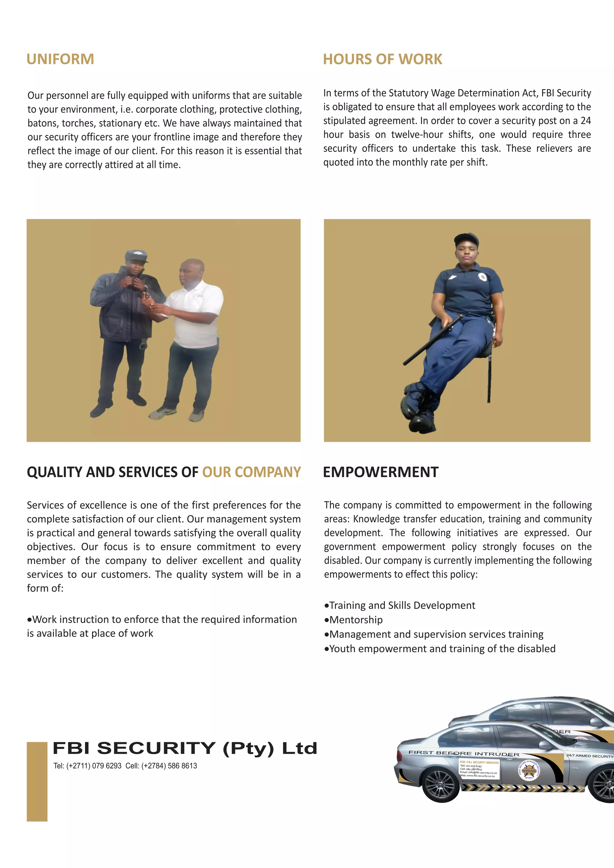 UNIFORM HOURS OF WORK
Our personnel are fully equipped with uniforms that are suitable
to your environment, i.e. corporate clothing, protective clothing,
batons, torches, stationary etc. We have always maintained that
our security officers are your frontline image and therefore they
reflect the image of our client. For this reason it is essential that
they are correctly attired at all time.
In terms of the Statutory Wage Determination Act, FBI Security
is obligated to ensure that all employees work according to the
stipulated agreement. In order to cover a security post on a 24
hour basis on twelve-hour shifts, one would require three
security officers to undertake this task. These relievers are
quoted into the monthly rate per shift.
QUALITY AND SERVICES OF OUR COMPANY EMPOWERMENT
Services of excellence is one of the first preferences for the
complete satisfaction of our client. Our management system
is practical and general towards satisfying the overall quality
objectives. Our focus is to ensure commitment to every
member of the company to deliver excellent and quality
services to our customers. The quality system will be in a
form of:
·Work instruction to enforce that the required information
is available at place of work
The company is committed to empowerment in the following
areas: Knowledge transfer education, training and community
development. The following initiatives are expressed. Our
government empowerment policy strongly focuses on the
disabled. Our company is currently implementing the following
empowerments to effect this policy:
·Training and Skills Development
·Mentorship
·Management and supervision services training
·Youth empowerment and training of the disabled
FIRST BEFORE INTRUDER
FIRSTBEFOREINTRUDER
F.B.I
SECURITY
Tell: 011 079 6293
Cell: 084 586 8613
Email: info@fbi-security.co.za
Web: www.fbi-security.co.za
FOR: F.B.I. SECURITY SERVICES
FIRST BEFORE INTRUDER 24/7 ARMED SECURITY
FIRSTBEFOREINTRUDER
F.B.I
SECURITY
Tell: 011 079 6293
Cell: 084 586 8613
Email: info@fbi-security.co.za
Web: www.fbi-security.co.za
FOR: F.B.I. SECURITY SERVICES
FBI SECURITY (Pty) Ltd
Tel: (+2711) 079 6293 Cell: (+2784) 586 8613
 