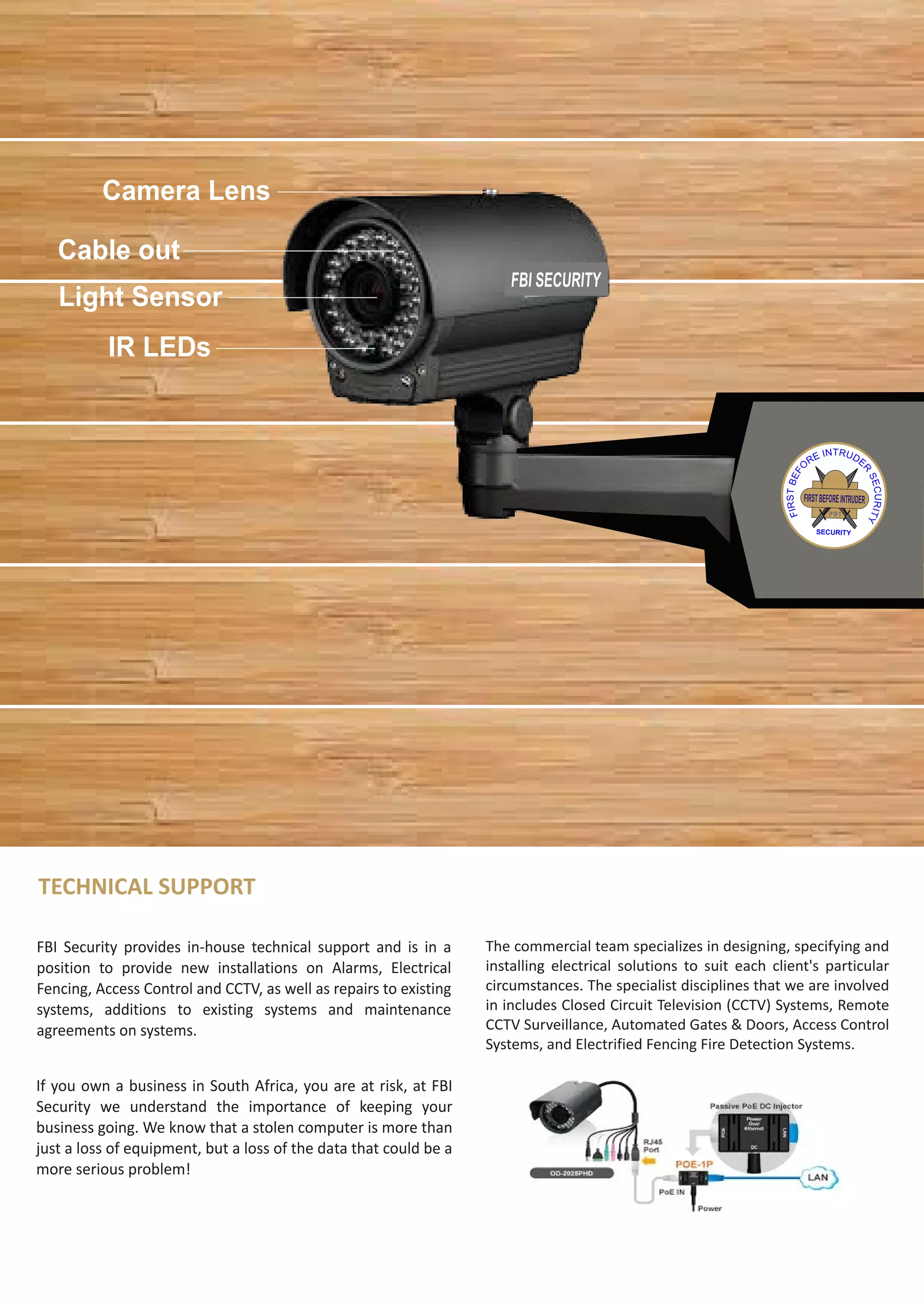 TECHNICAL SUPPORT
FBI Security provides in-house technical support and is in a
position to provide new installations on Alarms, Electrical
Fencing, Access Control and CCTV, as well as repairs to existing
systems, additions to existing systems and maintenance
agreements on systems.
If you own a business in South Africa, you are at risk, at FBI
Security we understand the importance of keeping your
business going. We know that a stolen computer is more than
just a loss of equipment, but a loss of the data that could be a
more serious problem!
The commercial team specializes in designing, specifying and
installing electrical solutions to suit each client's particular
circumstances. The specialist disciplines that we are involved
in includes Closed Circuit Television (CCTV) Systems, Remote
CCTV Surveillance, Automated Gates & Doors, Access Control
Systems, and Electrified Fencing Fire Detection Systems.
FIRSTBEFOREINTRUDER
F.B.I
SECURITY
FBI SECURITY
Cable out
Light Sensor
Camera Lens
IR LEDs
 