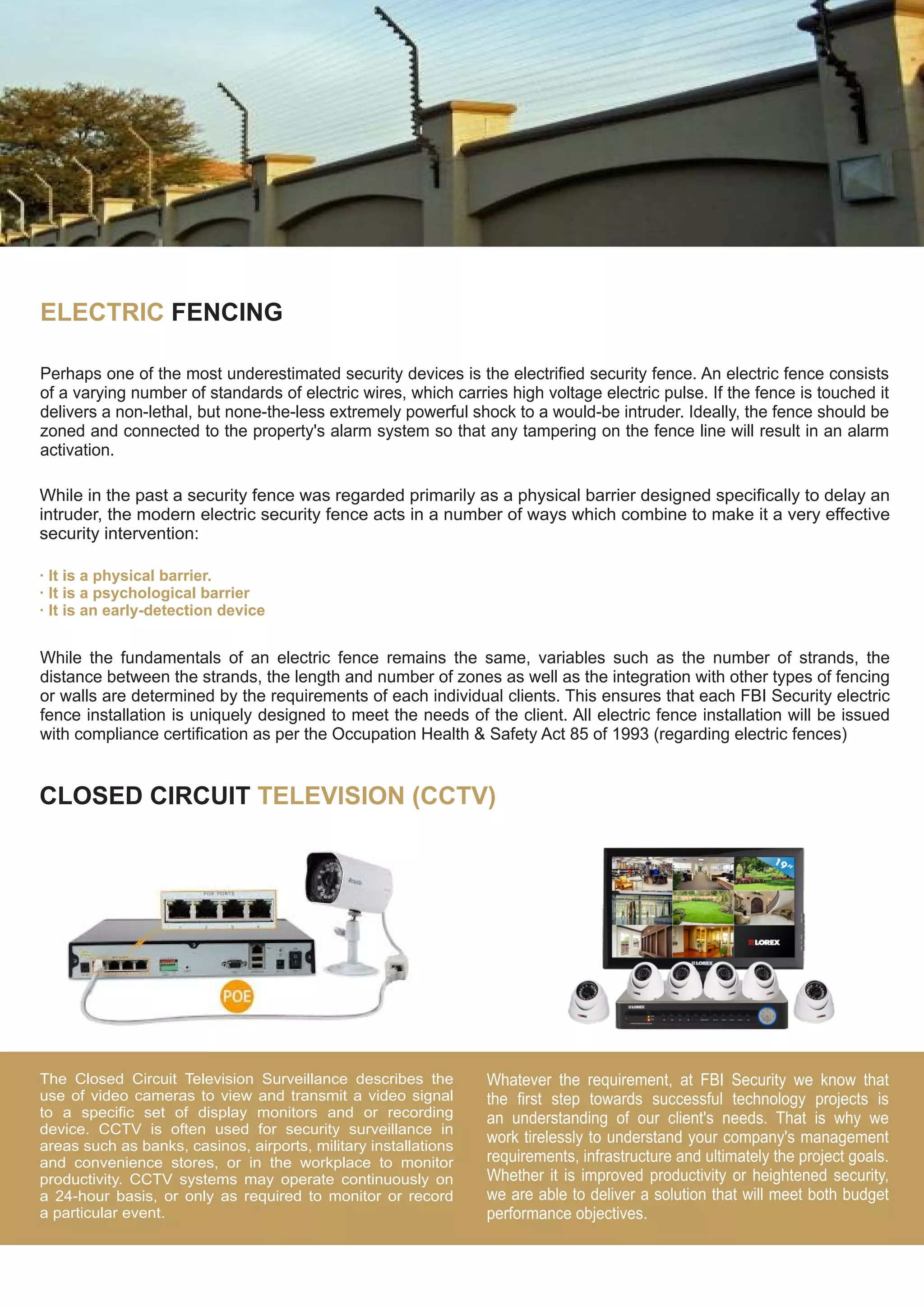 ELECTRIC FENCING
Perhaps one of the most underestimated security devices is the electrified security fence. An electric fence consists
of a varying number of standards of electric wires, which carries high voltage electric pulse. If the fence is touched it
delivers a non-lethal, but none-the-less extremely powerful shock to a would-be intruder. Ideally, the fence should be
zoned and connected to the property's alarm system so that any tampering on the fence line will result in an alarm
activation.
While in the past a security fence was regarded primarily as a physical barrier designed specifically to delay an
intruder, the modern electric security fence acts in a number of ways which combine to make it a very effective
security intervention:
· It is a physical barrier.
· It is a psychological barrier
· It is an early-detection device
While the fundamentals of an electric fence remains the same, variables such as the number of strands, the
distance between the strands, the length and number of zones as well as the integration with other types of fencing
or walls are determined by the requirements of each individual clients. This ensures that each FBI Security electric
fence installation is uniquely designed to meet the needs of the client. All electric fence installation will be issued
with compliance certification as per the Occupation Health & Safety Act 85 of 1993 (regarding electric fences)
CLOSED CIRCUIT TELEVISION (CCTV)
The Closed Circuit Television Surveillance describes the
use of video cameras to view and transmit a video signal
to a specific set of display monitors and or recording
device. CCTV is often used for security surveillance in
areas such as banks, casinos, airports, military installations
and convenience stores, or in the workplace to monitor
productivity. CCTV systems may operate continuously on
a 24-hour basis, or only as required to monitor or record
a particular event.
Whatever the requirement, at FBI Security we know that
the first step towards successful technology projects is
an understanding of our client's needs. That is why we
work tirelessly to understand your company's management
requirements, infrastructure and ultimately the project goals.
Whether it is improved productivity or heightened security,
we are able to deliver a solution that will meet both budget
performance objectives.
 