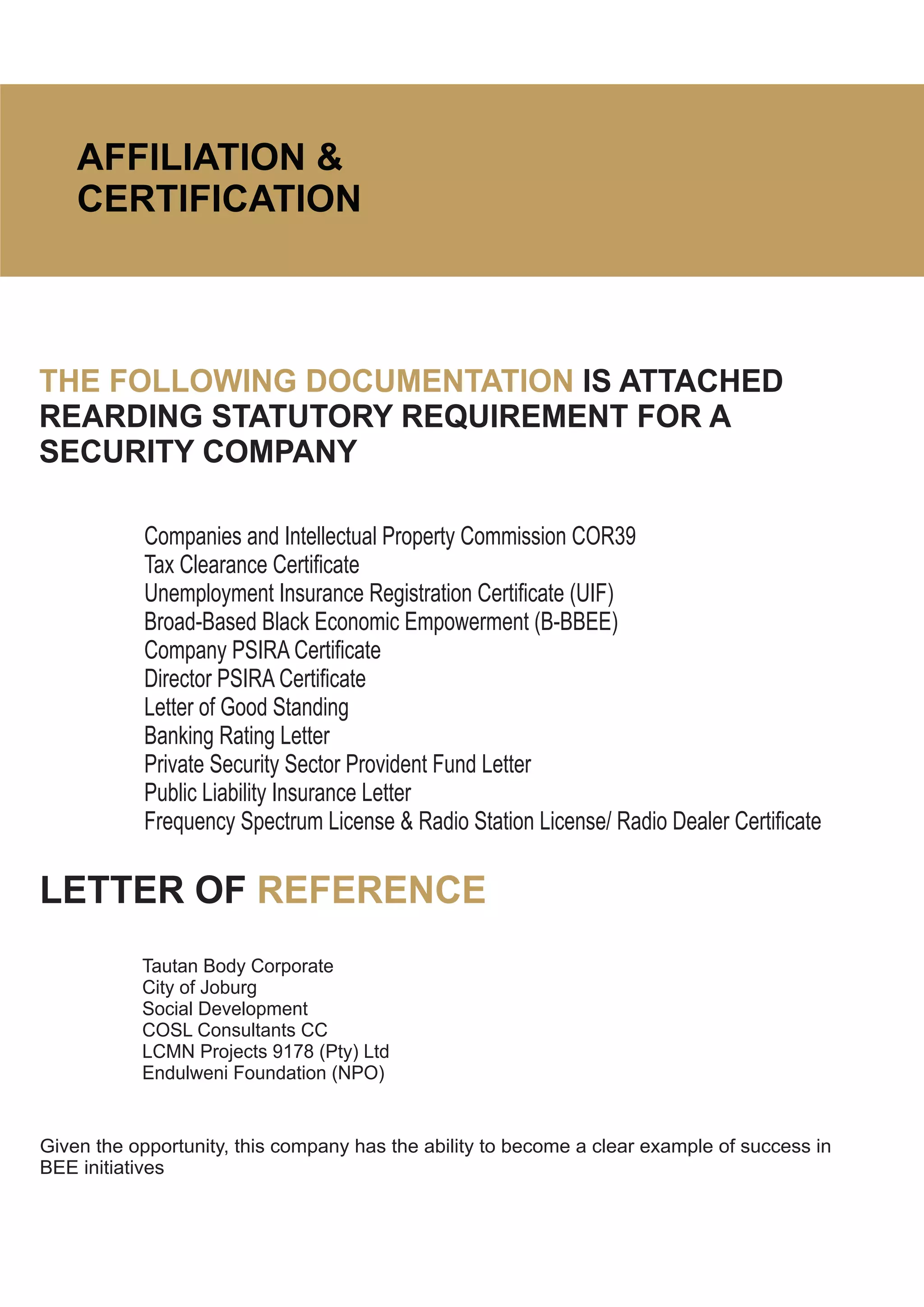 AFFILIATION &
CERTIFICATION
THE FOLLOWING DOCUMENTATION IS ATTACHED
REARDING STATUTORY REQUIREMENT FOR A
SECURITY COMPANY
Companies and Intellectual Property Commission COR39
Tax Clearance Certificate
Unemployment Insurance Registration Certificate (UIF)
Broad-Based Black Economic Empowerment (B-BBEE)
Company PSIRA Certificate
Director PSIRA Certificate
Letter of Good Standing
Banking Rating Letter
Private Security Sector Provident Fund Letter
Public Liability Insurance Letter
Frequency Spectrum License & Radio Station License/ Radio Dealer Certificate
LETTER OF REFERENCE
Tautan Body Corporate
City of Joburg
Social Development
COSL Consultants CC
LCMN Projects 9178 (Pty) Ltd
Endulweni Foundation (NPO)
Given the opportunity, this company has the ability to become a clear example of success in
BEE initiatives
 