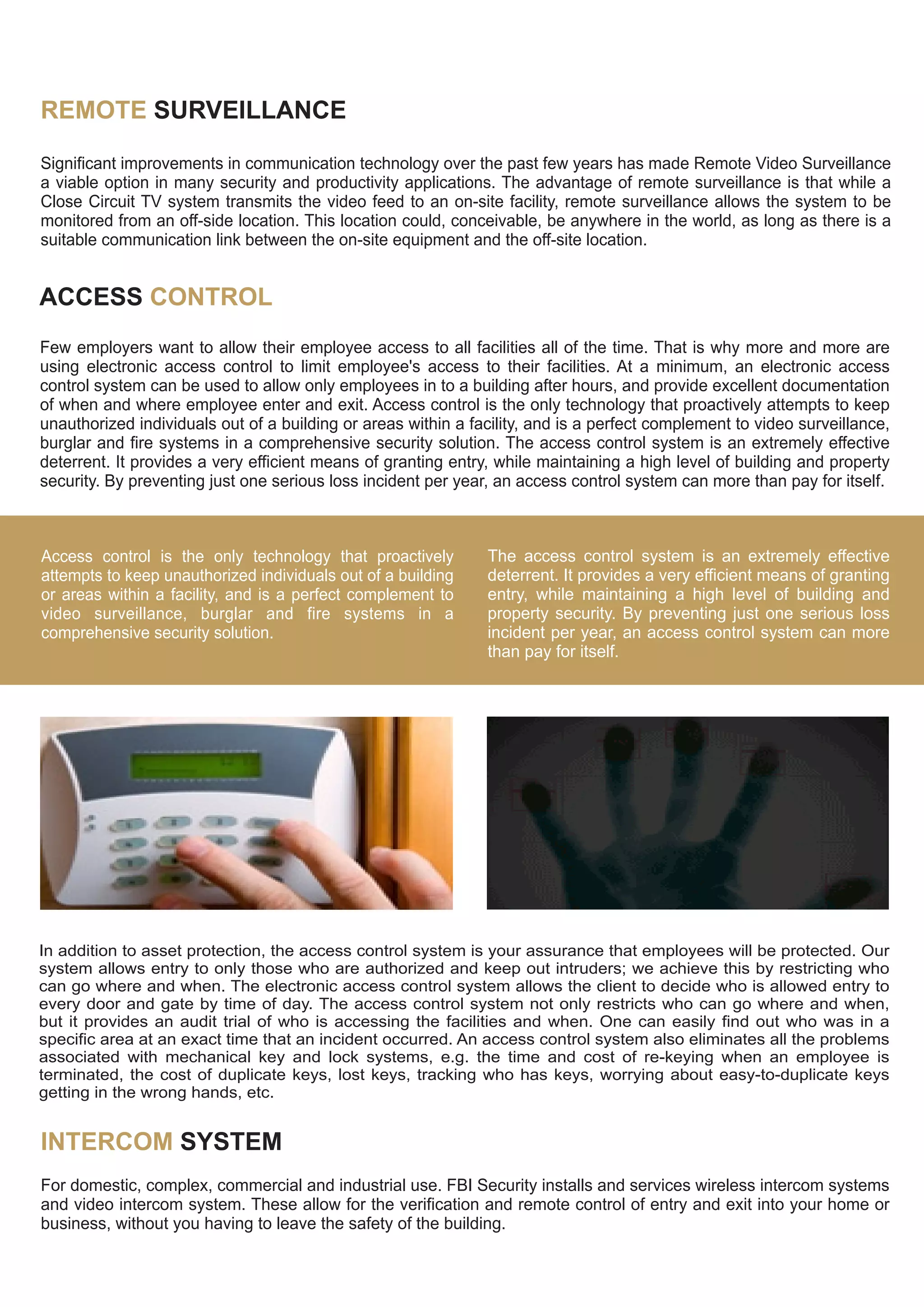 REMOTE SURVEILLANCE
Significant improvements in communication technology over the past few years has made Remote Video Surveillance
a viable option in many security and productivity applications. The advantage of remote surveillance is that while a
Close Circuit TV system transmits the video feed to an on-site facility, remote surveillance allows the system to be
monitored from an off-side location. This location could, conceivable, be anywhere in the world, as long as there is a
suitable communication link between the on-site equipment and the off-site location.
ACCESS CONTROL
Few employers want to allow their employee access to all facilities all of the time. That is why more and more are
using electronic access control to limit employee's access to their facilities. At a minimum, an electronic access
control system can be used to allow only employees in to a building after hours, and provide excellent documentation
of when and where employee enter and exit. Access control is the only technology that proactively attempts to keep
unauthorized individuals out of a building or areas within a facility, and is a perfect complement to video surveillance,
burglar and fire systems in a comprehensive security solution. The access control system is an extremely effective
deterrent. It provides a very efficient means of granting entry, while maintaining a high level of building and property
security. By preventing just one serious loss incident per year, an access control system can more than pay for itself.
Access control is the only technology that proactively
attempts to keep unauthorized individuals out of a building
or areas within a facility, and is a perfect complement to
video surveillance, burglar and fire systems in a
comprehensive security solution.
The access control system is an extremely effective
deterrent. It provides a very efficient means of granting
entry, while maintaining a high level of building and
property security. By preventing just one serious loss
incident per year, an access control system can more
than pay for itself.
In addition to asset protection, the access control system is your assurance that employees will be protected. Our
system allows entry to only those who are authorized and keep out intruders; we achieve this by restricting who
can go where and when. The electronic access control system allows the client to decide who is allowed entry to
every door and gate by time of day. The access control system not only restricts who can go where and when,
but it provides an audit trial of who is accessing the facilities and when. One can easily find out who was in a
specific area at an exact time that an incident occurred. An access control system also eliminates all the problems
associated with mechanical key and lock systems, e.g. the time and cost of re-keying when an employee is
terminated, the cost of duplicate keys, lost keys, tracking who has keys, worrying about easy-to-duplicate keys
getting in the wrong hands, etc.
INTERCOM SYSTEM
For domestic, complex, commercial and industrial use. FBI Security installs and services wireless intercom systems
and video intercom system. These allow for the verification and remote control of entry and exit into your home or
business, without you having to leave the safety of the building.
 
