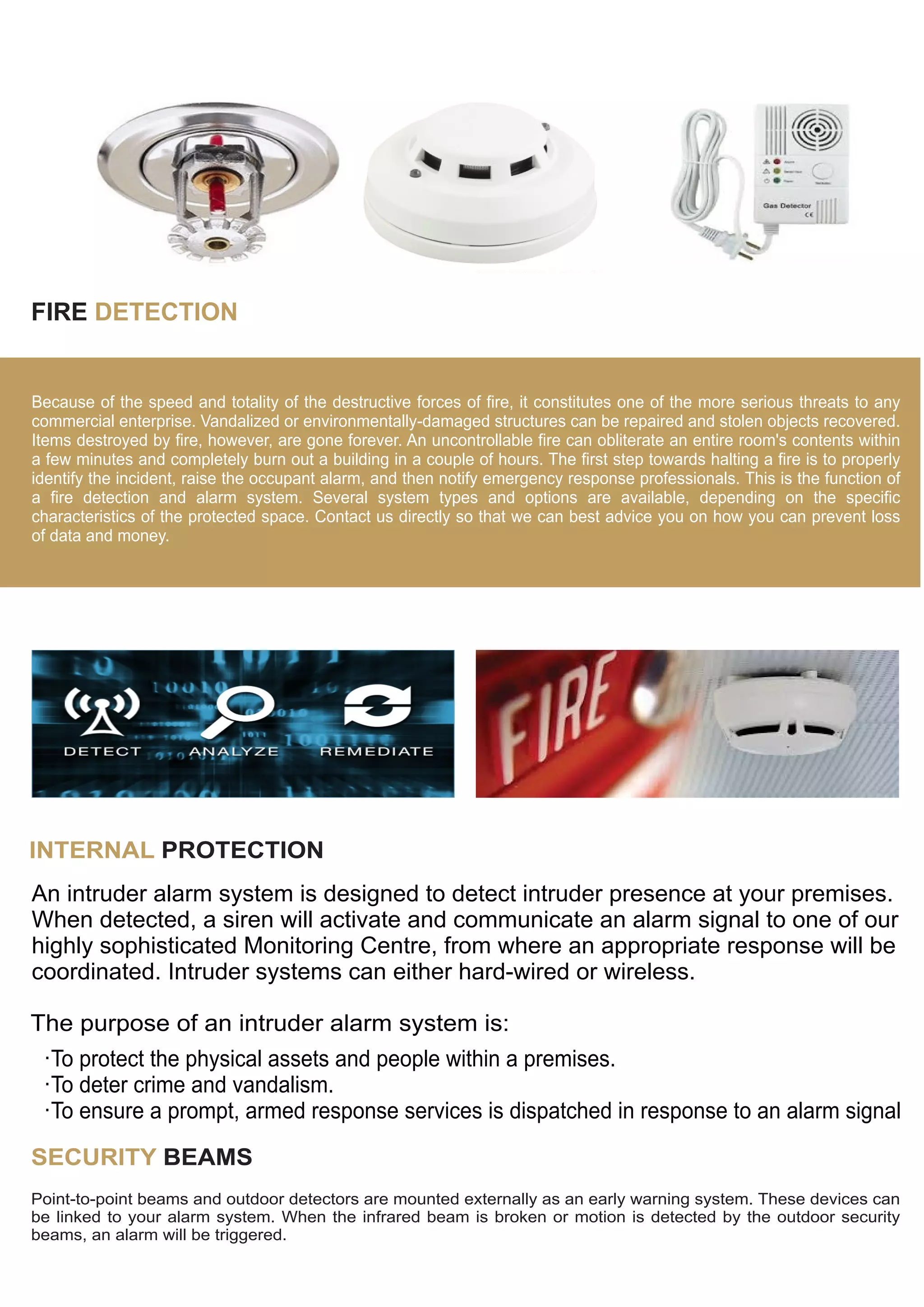FIRE DETECTION
Because of the speed and totality of the destructive forces of fire, it constitutes one of the more serious threats to any
commercial enterprise. Vandalized or environmentally-damaged structures can be repaired and stolen objects recovered.
Items destroyed by fire, however, are gone forever. An uncontrollable fire can obliterate an entire room's contents within
a few minutes and completely burn out a building in a couple of hours. The first step towards halting a fire is to properly
identify the incident, raise the occupant alarm, and then notify emergency response professionals. This is the function of
a fire detection and alarm system. Several system types and options are available, depending on the specific
characteristics of the protected space. Contact us directly so that we can best advice you on how you can prevent loss
of data and money.
INTERNAL PROTECTION
An intruder alarm system is designed to detect intruder presence at your premises.
When detected, a siren will activate and communicate an alarm signal to one of our
highly sophisticated Monitoring Centre, from where an appropriate response will be
coordinated. Intruder systems can either hard-wired or wireless.
The purpose of an intruder alarm system is:
·To protect the physical assets and people within a premises.
·To deter crime and vandalism.
·To ensure a prompt, armed response services is dispatched in response to an alarm signal
SECURITY BEAMS
Point-to-point beams and outdoor detectors are mounted externally as an early warning system. These devices can
be linked to your alarm system. When the infrared beam is broken or motion is detected by the outdoor security
beams, an alarm will be triggered.
 