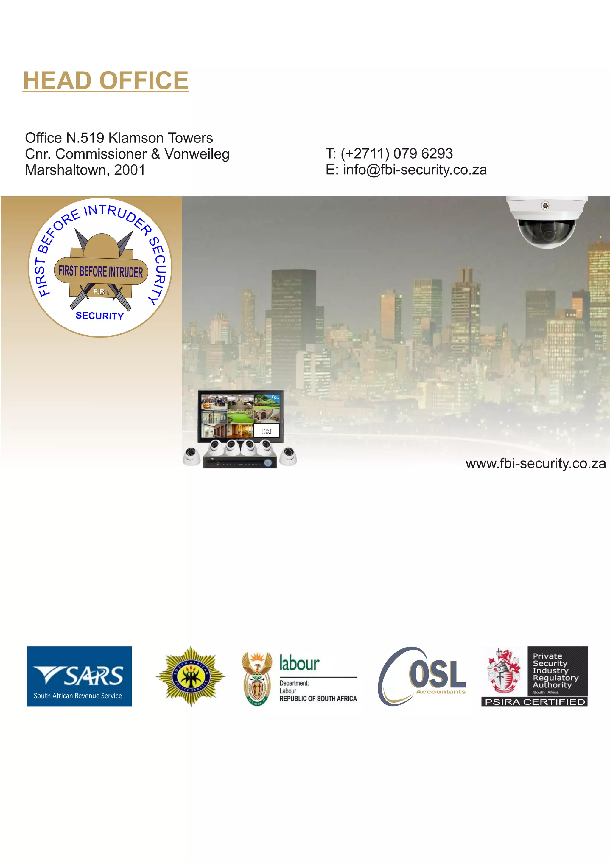FIRSTBEFOREINTRUDER
F.B.I
SECURITY
FB I. .
FB I. .
FB I. . FB I. . FB I. . FB I. .
FB I. .
FB I. .
HEAD OFFICE
Office N.519 Klamson Towers
Cnr. Commissioner & Vonweileg
Marshaltown, 2001
PSIRA CERTIFIED
T: (+2711) 079 6293
E: info@fbi-security.co.za
www.fbi-security.co.za
FIRSTBEFOREINTRUDER
F.B.I
SECURITY
South African Revenue Service
OSLOSLAccountants
 