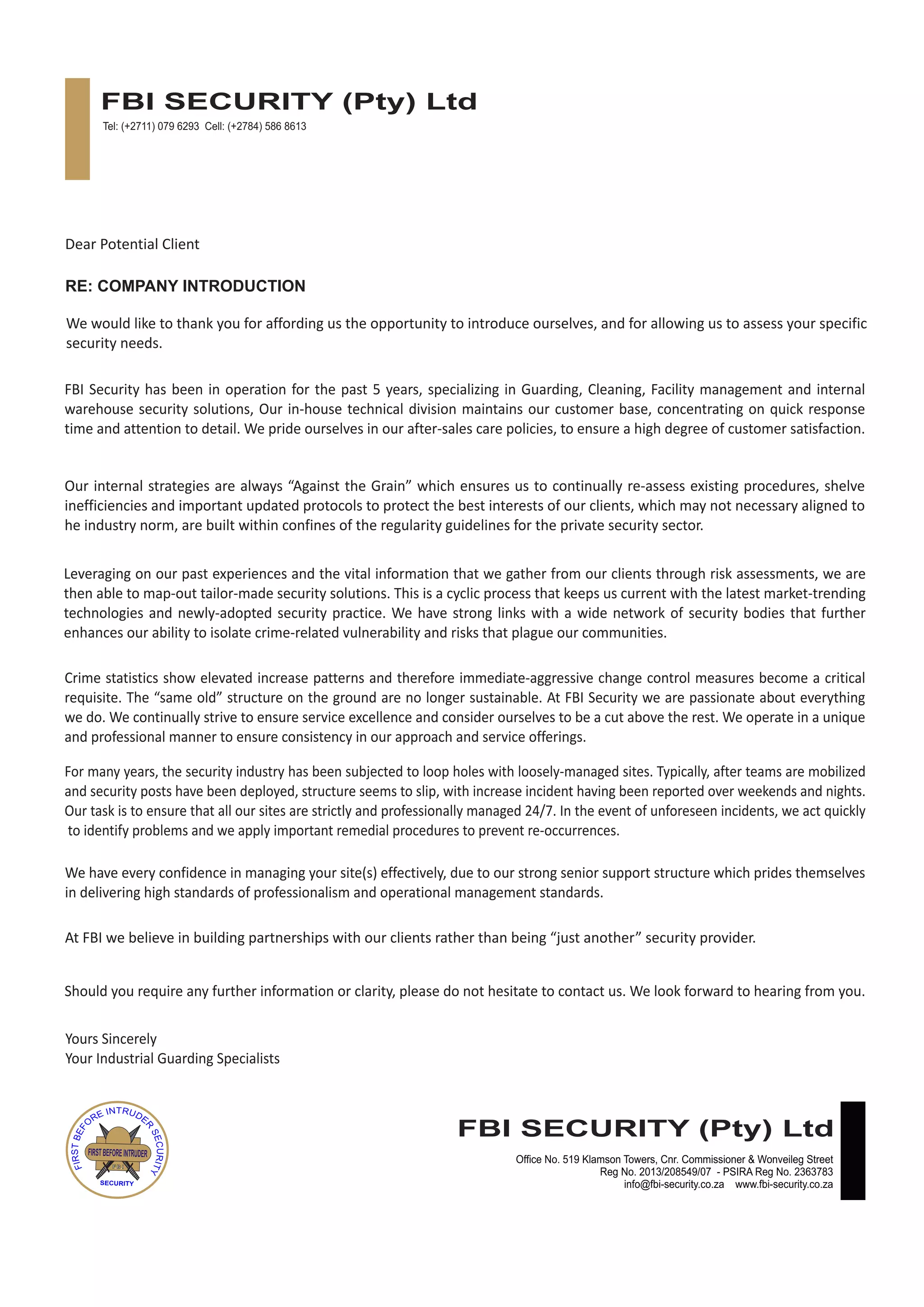 Dear Potential Client
We would like to thank you for affording us the opportunity to introduce ourselves, and for allowing us to assess your specific
security needs.
FBI Security has been in operation for the past 5 years, specializing in Guarding, Cleaning, Facility management and internal
warehouse security solutions, Our in-house technical division maintains our customer base, concentrating on quick response
time and attention to detail. We pride ourselves in our after-sales care policies, to ensure a high degree of customer satisfaction.
Our internal strategies are always “Against the Grain” which ensures us to continually re-assess existing procedures, shelve
inefficiencies and important updated protocols to protect the best interests of our clients, which may not necessary aligned to
he industry norm, are built within confines of the regularity guidelines for the private security sector.
Leveraging on our past experiences and the vital information that we gather from our clients through risk assessments, we are
then able to map-out tailor-made security solutions. This is a cyclic process that keeps us current with the latest market-trending
technologies and newly-adopted security practice. We have strong links with a wide network of security bodies that further
enhances our ability to isolate crime-related vulnerability and risks that plague our communities.
Crime statistics show elevated increase patterns and therefore immediate-aggressive change control measures become a critical
requisite. The “same old” structure on the ground are no longer sustainable. At FBI Security we are passionate about everything
we do. We continually strive to ensure service excellence and consider ourselves to be a cut above the rest. We operate in a unique
and professional manner to ensure consistency in our approach and service offerings.
For many years, the security industry has been subjected to loop holes with loosely-managed sites. Typically, after teams are mobilized
and security posts have been deployed, structure seems to slip, with increase incident having been reported over weekends and nights.
Our task is to ensure that all our sites are strictly and professionally managed 24/7. In the event of unforeseen incidents, we act quickly
to identify problems and we apply important remedial procedures to prevent re-occurrences.
We have every confidence in managing your site(s) effectively, due to our strong senior support structure which prides themselves
in delivering high standards of professionalism and operational management standards.
At FBI we believe in building partnerships with our clients rather than being “just another” security provider.
Should you require any further information or clarity, please do not hesitate to contact us. We look forward to hearing from you.
Yours Sincerely
Your Industrial Guarding Specialists
RE: COMPANY INTRODUCTION
FBI SECURITY (Pty) Ltd
FIRSTBEFOREINTRUDER
F.B.I
SECURITY
Tel: (+2711) 079 6293 Cell: (+2784) 586 8613
FBI SECURITY (Pty) Ltd
Office No. 519 Klamson Towers, Cnr. Commissioner & Wonveileg Street
Reg No. 2013/208549/07 - PSIRA Reg No. 2363783
info@fbi-security.co.za www.fbi-security.co.za
 