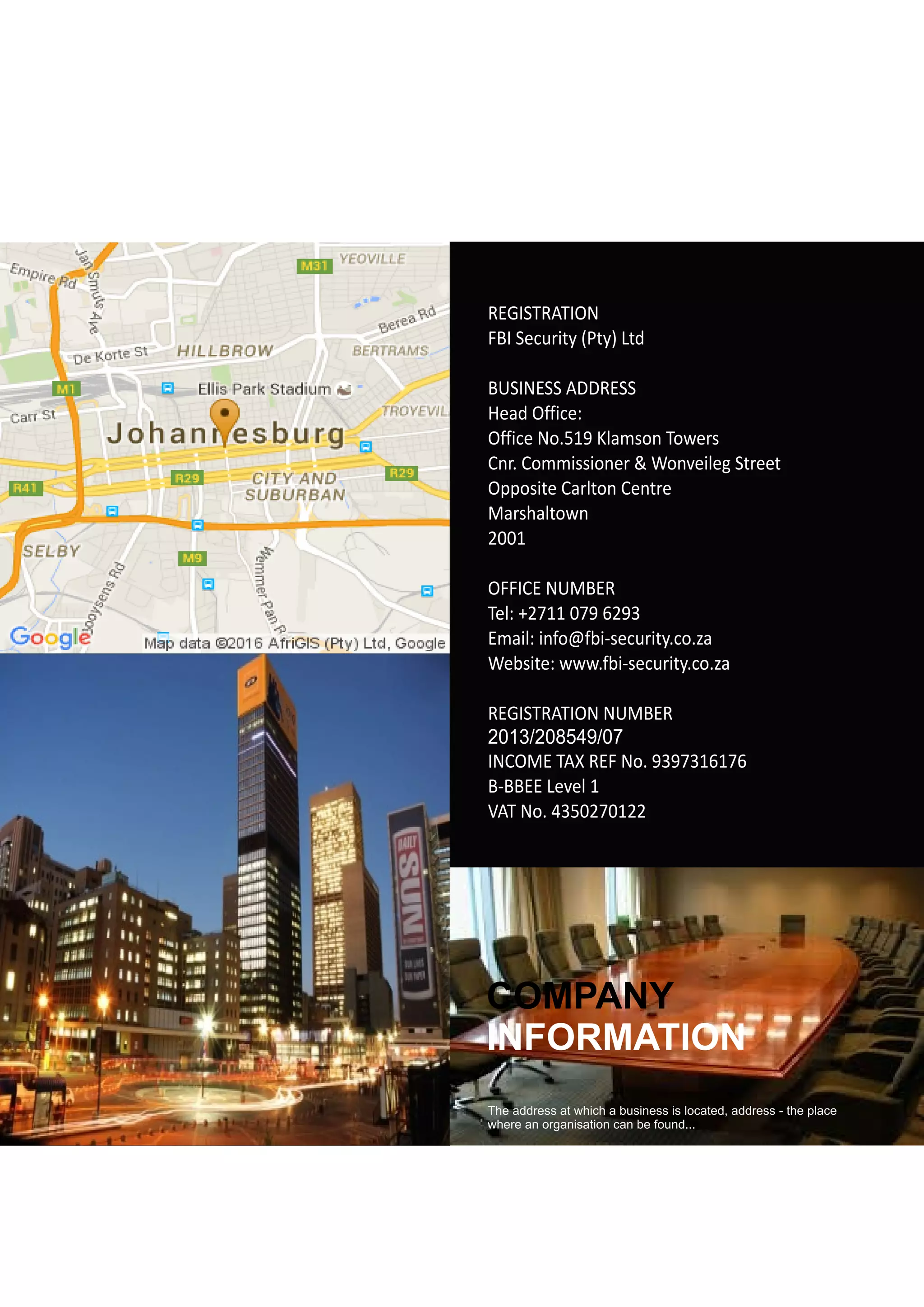 COMPANY
INFORMATION
The address at which a business is located, address - the place
where an organisation can be found...
REGISTRATION
FBI Security (Pty) Ltd
BUSINESS ADDRESS
Head Office:
Office No.519 Klamson Towers
Cnr. Commissioner & Wonveileg Street
Opposite Carlton Centre
Marshaltown
2001
OFFICE NUMBER
Tel: +2711 079 6293
Email: info@fbi-security.co.za
Website: www.fbi-security.co.za
REGISTRATION NUMBER
INCOME TAX REF No. 9397316176
B-BBEE Level 1
VAT No. 4350270122
2013/208549/07
 