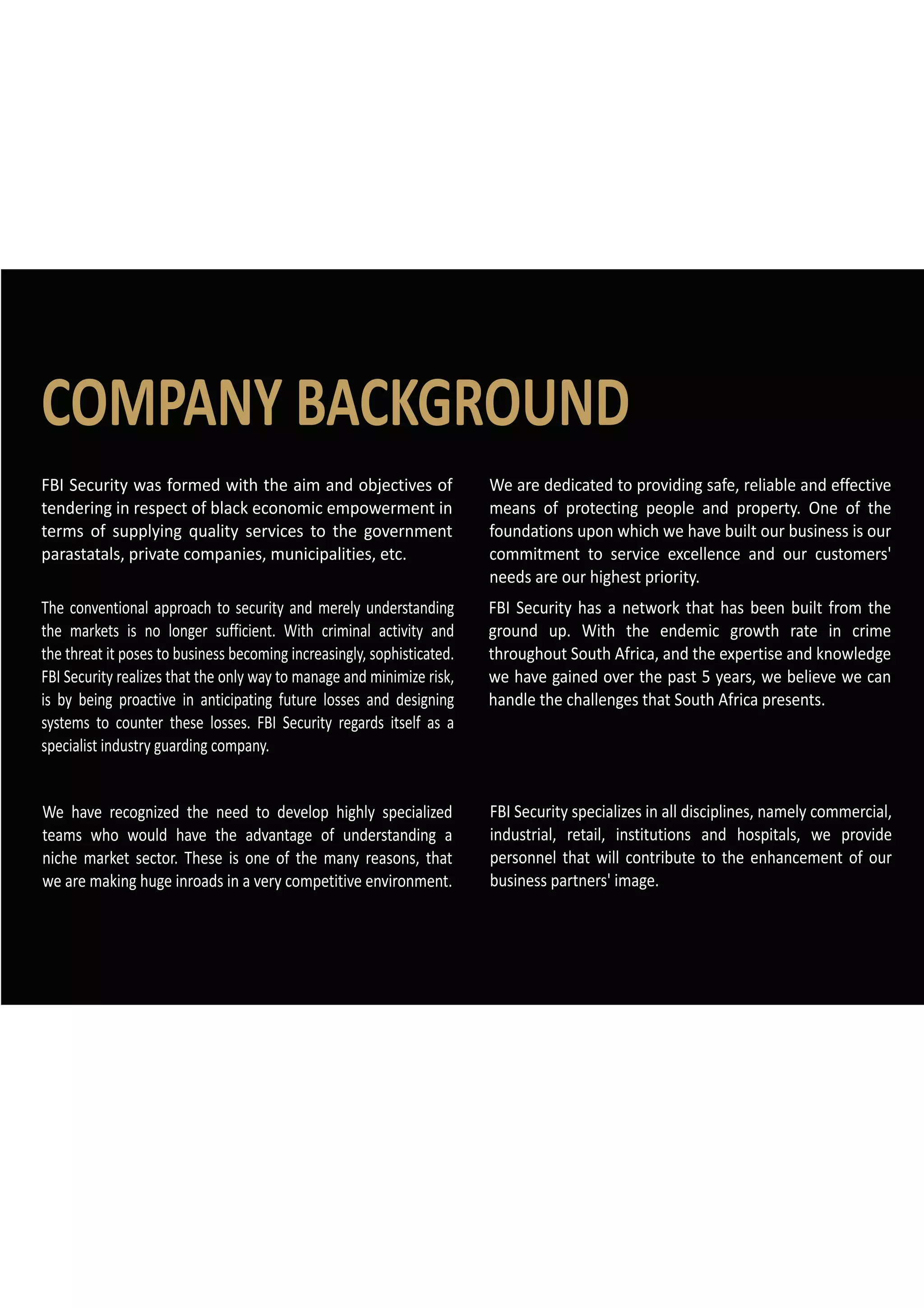 COMPANY BACKGROUND
We are dedicated to providing safe, reliable and effective
means of protecting people and property. One of the
foundations upon which we have built our business is our
commitment to service excellence and our customers'
needs are our highest priority.
FBI Security has a network that has been built from the
ground up. With the endemic growth rate in crime
throughout South Africa, and the expertise and knowledge
we have gained over the past 5 years, we believe we can
handle the challenges that South Africa presents.
FBI Security specializes in all disciplines, namely commercial,
industrial, retail, institutions and hospitals, we provide
personnel that will contribute to the enhancement of our
business partners' image.
FBI Security was formed with the aim and objectives of
tendering in respect of black economic empowerment in
terms of supplying quality services to the government
parastatals, private companies, municipalities, etc.
The conventional approach to security and merely understanding
the markets is no longer sufficient. With criminal activity and
the threat it poses to business becoming increasingly, sophisticated.
FBI Security realizes that the only way to manage and minimize risk,
is by being proactive in anticipating future losses and designing
systems to counter these losses. FBI Security regards itself as a
specialist industry guarding company.
We have recognized the need to develop highly specialized
teams who would have the advantage of understanding a
niche market sector. These is one of the many reasons, that
we are making huge inroads in a very competitive environment.
 