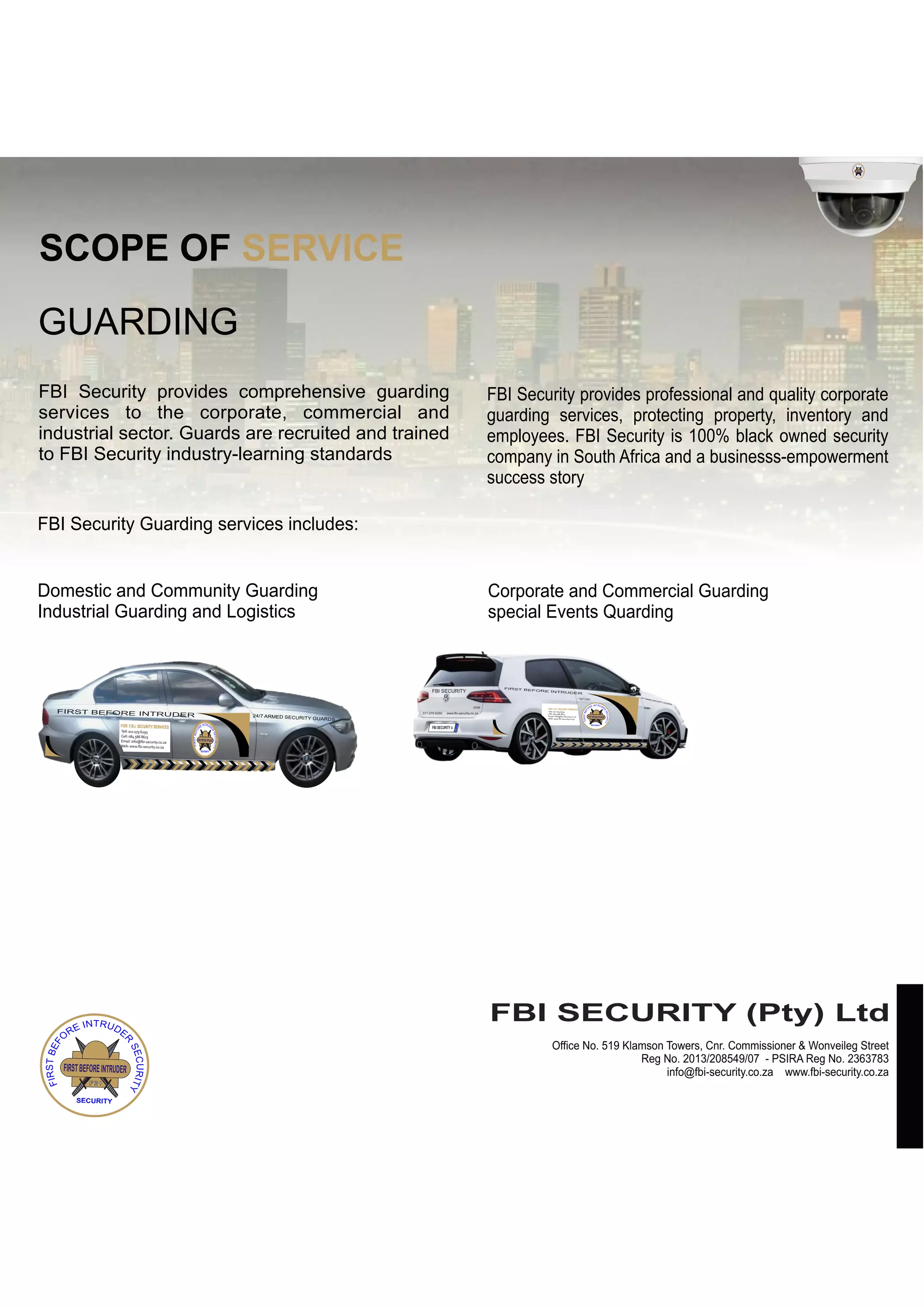 FIRSTBEFOREINTRUDER
F.B.I
SECURITY
SCOPE OF SERVICE
GUARDING
FBI Security provides comprehensive guarding
services to the corporate, commercial and
industrial sector. Guards are recruited and trained
to FBI Security industry-learning standards
FBI Security Guarding services includes:
Domestic and Community Guarding
Industrial Guarding and Logistics
FBI Security provides professional and quality corporate
guarding services, protecting property, inventory and
employees. FBI Security is 100% black owned security
company in South Africa and a businesss-empowerment
success story
Corporate and Commercial Guarding
special Events Quarding
FIRST BEFORE INTRUDER 24/7 ARMED SECURITY GUARDS
FIRSTBEFOREINTRUDER
F.B.I
SECURITY
Tell: 011 079 6293
Cell: 084 586 8613
Email: info@fbi-security.co.za
Web: www.fbi-security.co.za
FOR: F.B.I. SECURITY SERVICES
FIRSTBEFOREINTRUDER
F.B.I
SECURITY
FBI SECURITY (Pty) Ltd
Office No. 519 Klamson Towers, Cnr. Commissioner & Wonveileg Street
info@fbi-security.co.za www.fbi-security.co.za
Reg No. 2013/208549/07 - PSIRA Reg No. 2363783
24/7
ARM
ED SEC
URIT
Y GUA
RDS
FIRST BEFORE INTRUDER
FIRSTBEFOREINTRUDER
F.B.I
SECURITY
Tell: 011 079 6293
Cell: 084 586 8613
Email: info@fbi-security.co.za
Web: www.fbi-security.co.za
FOR: F.B.I. SECURITY SERVICES
FBI SECURITY
011 079 6293 www.fbi-security.co.za
FBI SECURITY 4
 