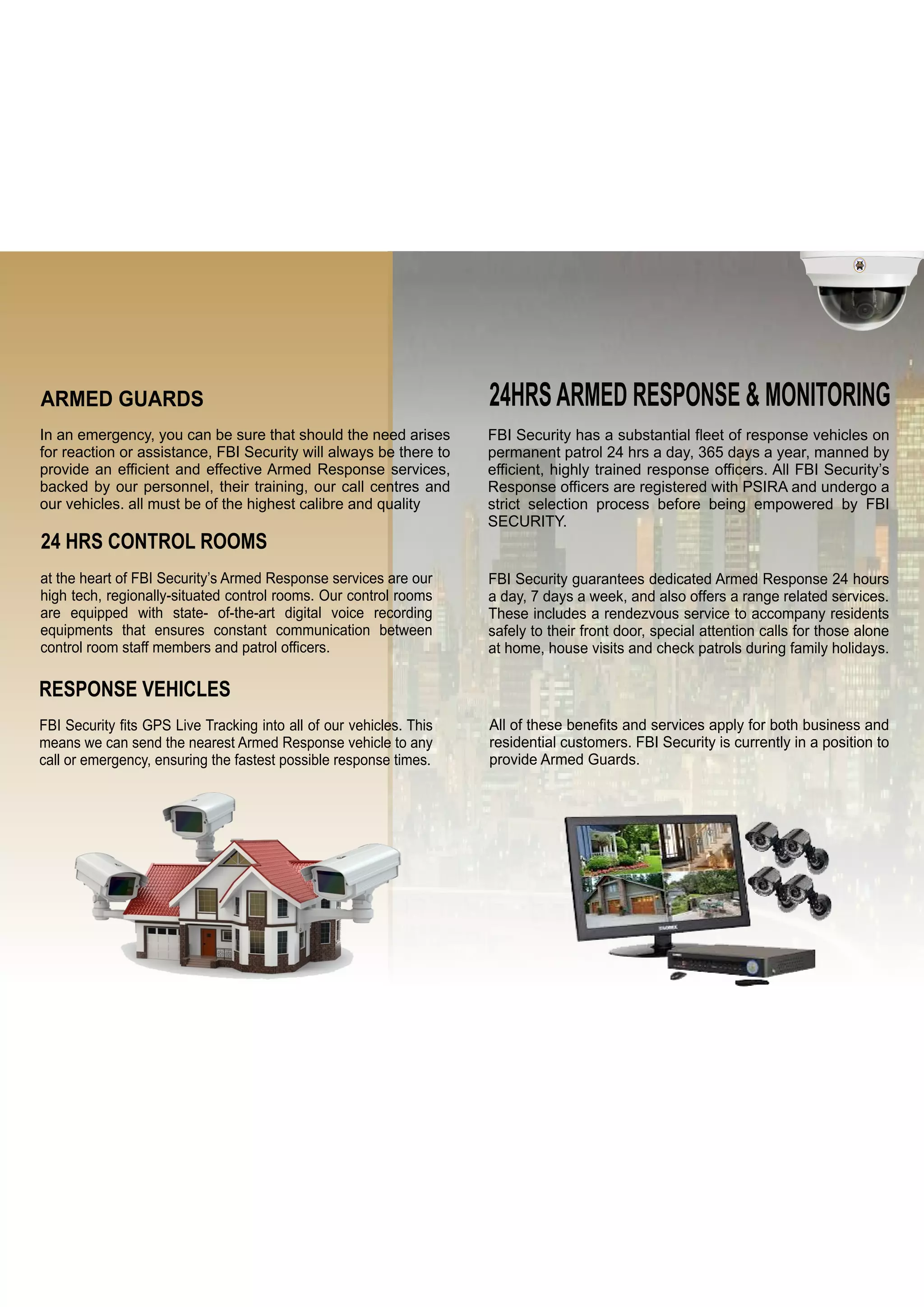 FIRSTBEFOREINTRUDER
F.B.I
SECURITY
24HRSARMED RESPONSE & MONITORING
FBI Security has a substantial fleet of response vehicles on
permanent patrol 24 hrs a day, 365 days a year, manned by
efficient, highly trained response officers. All FBI Security’s
Response officers are registered with PSIRA and undergo a
strict selection process before being empowered by FBI
SECURITY.
FBI Security guarantees dedicated Armed Response 24 hours
a day, 7 days a week, and also offers a range related services.
These includes a rendezvous service to accompany residents
safely to their front door, special attention calls for those alone
at home, house visits and check patrols during family holidays.
All of these benefits and services apply for both business and
residential customers. FBI Security is currently in a position to
provide Armed Guards.
ARMED GUARDS
In an emergency, you can be sure that should the need arises
for reaction or assistance, FBI Security will always be there to
provide an efficient and effective Armed Response services,
backed by our personnel, their training, our call centres and
our vehicles. all must be of the highest calibre and quality
24 HRS CONTROL ROOMS
at the heart of FBI Security’s Armed Response services are our
high tech, regionally-situated control rooms. Our control rooms
are equipped with state- of-the-art digital voice recording
equipments that ensures constant communication between
control room staff members and patrol officers.
RESPONSE VEHICLES
FBI Security fits GPS Live Tracking into all of our vehicles. This
means we can send the nearest Armed Response vehicle to any
call or emergency, ensuring the fastest possible response times.
 