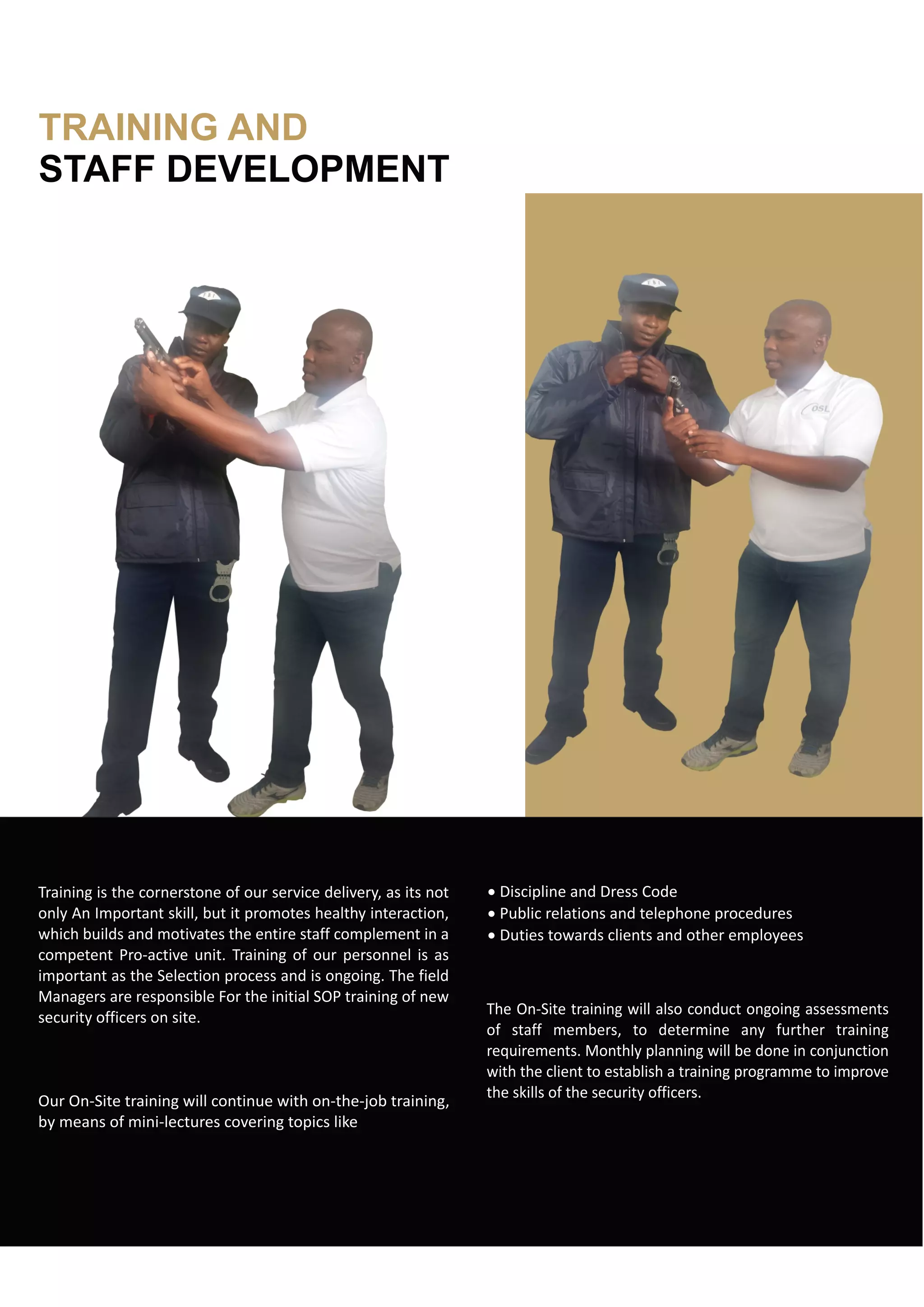 TRAINING AND
STAFF DEVELOPMENT
Training is the cornerstone of our service delivery, as its not
only An Important skill, but it promotes healthy interaction,
which builds and motivates the entire staff complement in a
competent Pro-active unit. Training of our personnel is as
important as the Selection process and is ongoing. The field
Managers are responsible For the initial SOP training of new
security officers on site.
Our On-Site training will continue with on-the-job training,
by means of mini-lectures covering topics like
· Discipline and Dress Code
· Public relations and telephone procedures
· Duties towards clients and other employees
The On-Site training will also conduct ongoing assessments
of staff members, to determine any further training
requirements. Monthly planning will be done in conjunction
with the client to establish a training programme to improve
the skills of the security officers.
 