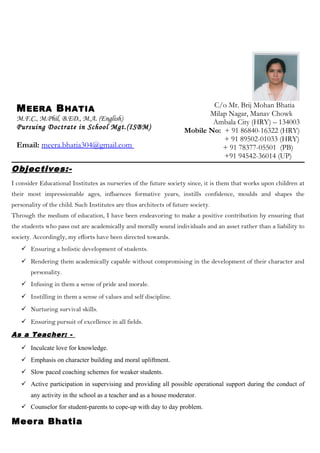 MEERA BHATIA
M.F.C., M.Phil, B.ED., M.A. (English)
Pursuing Doctrate in School Mgt.(ISBM)
Email: meera.bhatia304@gmail.com
C/o Mr. Brij Mohan Bhatia
Milap Nagar, Manav Chowk
Ambala City (HRY) – 134003
Mobile No: + 91 86840-16322 (HRY)
+ 91 89502-01033 (HRY)
+ 91 78377-05501 (PB)
+91 94542-36014 (UP)
Objectives:-
I consider Educational Institutes as nurseries of the future society since, it is them that works upon children at
their most impressionable ages, influences formative years, instills confidence, moulds and shapes the
personality of the child. Such Institutes are thus architects of future society.
Through the medium of education, I have been endeavoring to make a positive contribution by ensuring that
the students who pass out are academically and morally sound individuals and an asset rather than a liability to
society. Accordingly, my efforts have been directed towards.
 Ensuring a holistic development of students.
 Rendering them academically capable without compromising in the development of their character and
personality.
 Infusing in them a sense of pride and morale.
 Instilling in them a sense of values and self discipline.
 Nurturing survival skills.
 Ensuring pursuit of excellence in all fields.
As a Teacher: -
 Inculcate love for knowledge.
 Emphasis on character building and moral upliftment.
 Slow paced coaching schemes for weaker students.
 Active participation in supervising and providing all possible operational support during the conduct of
any activity in the school as a teacher and as a house moderator.
 Counselor for student-parents to cope-up with day to day problem.
Meera Bhatia
 