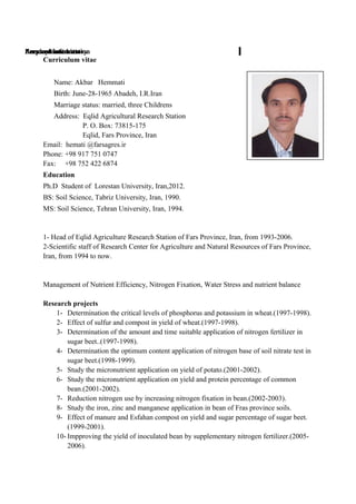 Curriculum vitae
Name: Akbar Hemmati
Birth: June-28-1965 Abadeh, I.R.Iran
Marriage status: married, three Childrens
Address: Eqlid Agricultural Research Station
P. O. Box: 73815-175
Eqlid, Fars Province, Iran
Email: hemati @farsagres.ir
Phone: +98 917 751 0747
Fax: +98 752 422 6874
Education
Ph.D Student of Lorestan University, Iran,2012.
BS: Soil Science, Tabriz University, Iran, 1990.
MS: Soil Science, Tehran University, Iran, 1994.
1- Head of Eqlid Agriculture Research Station of Fars Province, Iran, from 1993-2006.
2-Scientific staff of Research Center for Agriculture and Natural Resources of Fars Province,
Iran, from 1994 to now.
Management of Nutrient Efficiency, Nitrogen Fixation, Water Stress and nutrient balance
Research projects
1- Determination the critical levels of phosphorus and potassium in wheat.(1997-1998).
2- Effect of sulfur and compost in yield of wheat.(1997-1998).
3- Determination of the amount and time suitable application of nitrogen fertilizer in
sugar beet..(1997-1998).
4- Determination the optimum content application of nitrogen base of soil nitrate test in
sugar beet.(1998-1999).
5- Study the micronutrient application on yield of potato.(2001-2002).
6- Study the micronutrient application on yield and protein percentage of common
bean.(2001-2002).
7- Reduction nitrogen use by increasing nitrogen fixation in bean.(2002-2003).
8- Study the iron, zinc and manganese application in bean of Fras province soils.
9- Effect of manure and Esfahan compost on yield and sugar percentage of sugar beet.
(1999-2001).
10- Impproving the yield of inoculated bean by supplementary nitrogen fertilizer.(2005-
2006).
Personal informationEmployment historyAreas of interests
 
