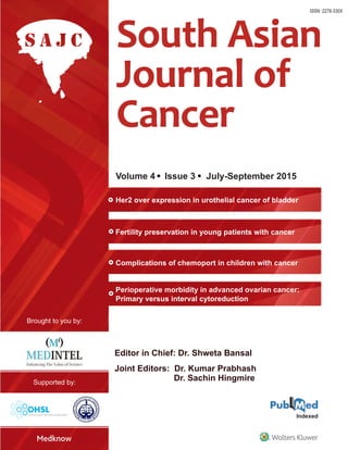 SouthAsianJournalofCencer•Volume4•Issue3•July-September2015•Pages107-156
Volume 4 Issue 3 July-September 2015
Editor in Chief: Dr. Shweta Bansal
ISSN: 2278-330X
Joint Editors: Dr. Kumar Prabhash
Dr. Sachin Hingmire
Her2 over expression in urothelial cancer of bladder
Fertility preservation in young patients with cancer
Complications of chemoport in children with cancer
Perioperative morbidity in advanced ovarian cancer:
Primary versus interval cytoreduction
 