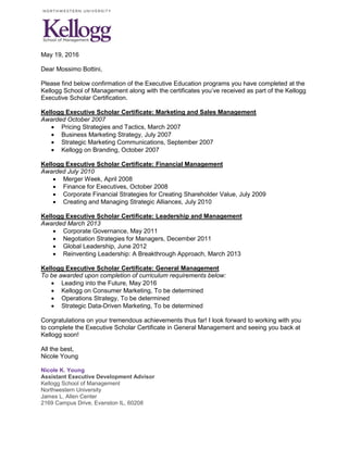 May 19, 2016
Dear Mossimo Bottini,
Please find below confirmation of the Executive Education programs you have completed at the
Kellogg School of Management along with the certificates you’ve received as part of the Kellogg
Executive Scholar Certification.
Kellogg Executive Scholar Certificate: Marketing and Sales Management
Awarded October 2007
 Pricing Strategies and Tactics, March 2007
 Business Marketing Strategy, July 2007
 Strategic Marketing Communications, September 2007
 Kellogg on Branding, October 2007
Kellogg Executive Scholar Certificate: Financial Management
Awarded July 2010
 Merger Week, April 2008
 Finance for Executives, October 2008
 Corporate Financial Strategies for Creating Shareholder Value, July 2009
 Creating and Managing Strategic Alliances, July 2010
Kellogg Executive Scholar Certificate: Leadership and Management
Awarded March 2013
 Corporate Governance, May 2011
 Negotiation Strategies for Managers, December 2011
 Global Leadership, June 2012
 Reinventing Leadership: A Breakthrough Approach, March 2013
Kellogg Executive Scholar Certificate: General Management
To be awarded upon completion of curriculum requirements below:
 Leading into the Future, May 2016
 Kellogg on Consumer Marketing, To be determined
 Operations Strategy, To be determined
 Strategic Data-Driven Marketing, To be determined
Congratulations on your tremendous achievements thus far! I look forward to working with you
to complete the Executive Scholar Certificate in General Management and seeing you back at
Kellogg soon!
All the best,
Nicole Young
Nicole K. Young
Assistant Executive Development Advisor
Kellogg School of Management
Northwestern University
James L. Allen Center
2169 Campus Drive, Evanston IL, 60208
 