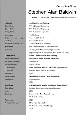 Curriculum Vitae
Stephen Alan Baldwin
Mobile: +27 79 834 7588 Email: baldwinstephenalan@gmail.com
Nationality Qualifications and Training
South African NTC I, Electrical Engineering
Date of Birth NTC II, Electrical Engineering
05 May 1959 NTC III, Electrical Engineering
Languages Certifications
English: Afrikaans: Fanagolo Trade Test, Electrical
Location Red Seal, Electrical
Johannesburg, South Africa Additional Courses Completed
Availability First Aid Level Eleven, St Johns Ambulance
Immediate A2 Safety Risk Management, Anglo American
Legal Intelligence for Management, Mine Health and Safety
Competencies Recent Chronological Career Summary
Electrical Engineering Metropolitan Power Services, Sishen Mine
Mechanical Engineering Site Manager
Site Management 2012 to Current
Commissioning Kentz Engineers, Moatize Coal Project (Mozambique)
Construction Electrical & Instrumentation Supervisor
Maintenance 2011
Instrumentation Wise Design, Ambatovy Mine (Madagascar)
Installations Commissioning
2011
Disciplines B & W Electrical, Moatize Coal Project (Mozambique)
Oil and Gas Electrical Supervisor / Construction Supervisor
Mining 2010
Construction Nomati Nickle Mine (Machadodorp)
Electrical Supervisor
References 2009
Available on Request Metal Steel (Newcastle)
Electrical Supervisor / Site Manager
2008
 